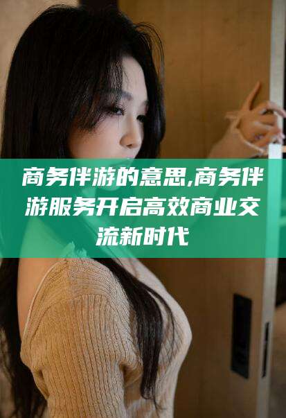 梅州商务伴游的意思,商务伴游服务开启高效商业交流新时代