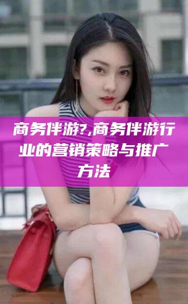 梅州商务伴游?,商务伴游行业的营销策略与推广方法