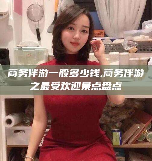 梅州商务伴游一般多少钱,商务伴游之最受欢迎景点盘点