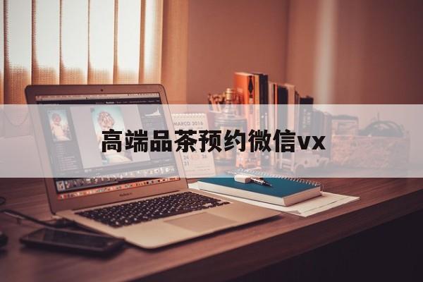 梅州关于高端品茶预约微信vx的信息